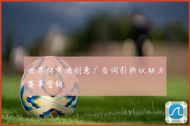 世界杯啤酒创意广告词引热议助力赛事营销