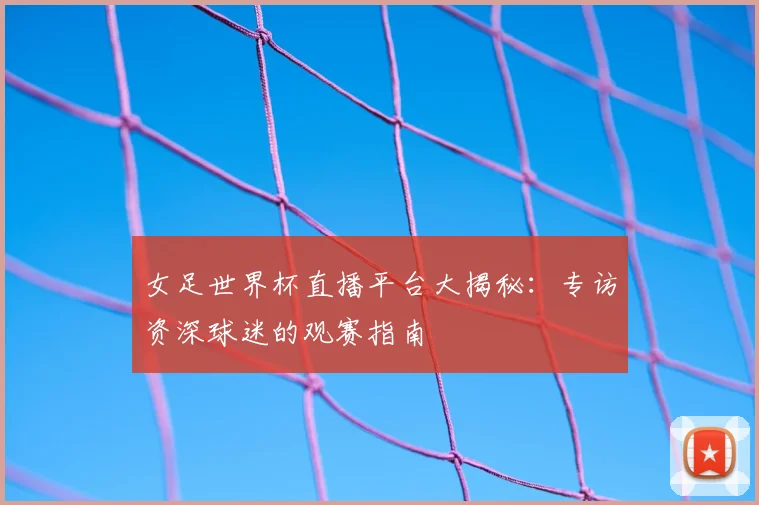 女足世界杯直播平台大揭秘：专访资深球迷的观赛指南