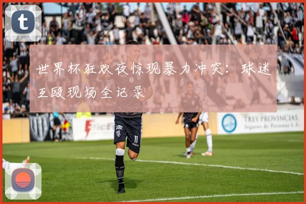 世界杯狂欢夜惊现暴力冲突：球迷互殴现场全记录