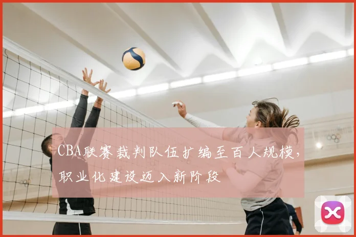 CBA联赛裁判队伍扩编至百人规模，职业化建设迈入新阶段