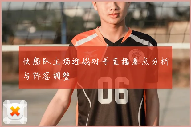 快船队主场迎战对手直播看点分析与阵容调整