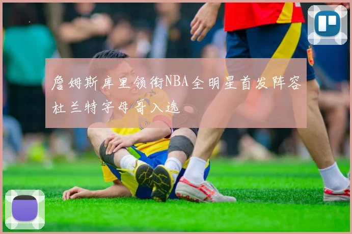 詹姆斯库里领衔NBA全明星首发阵容杜兰特字母哥入选