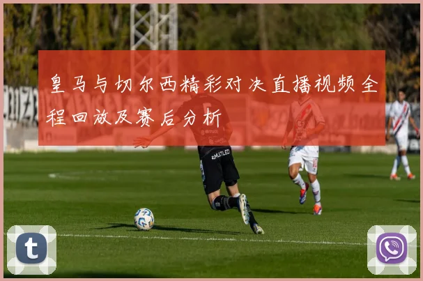 皇马与切尔西精彩对决直播视频全程回放及赛后分析