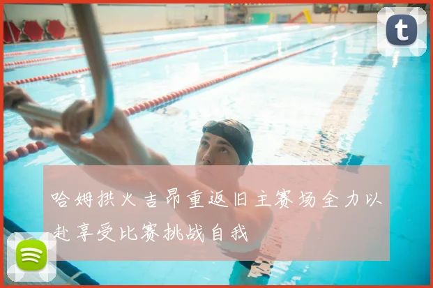 哈姆拱火吉昂重返旧主赛场全力以赴享受比赛挑战自我