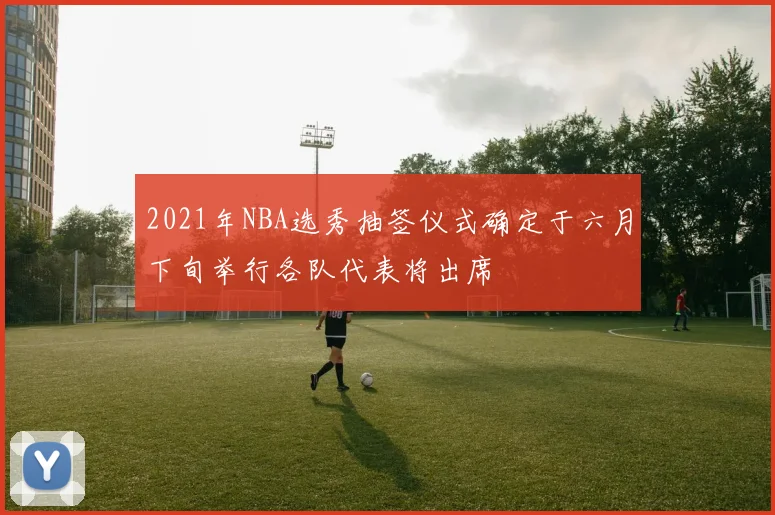 2021年NBA选秀抽签仪式确定于六月下旬举行各队代表将出席