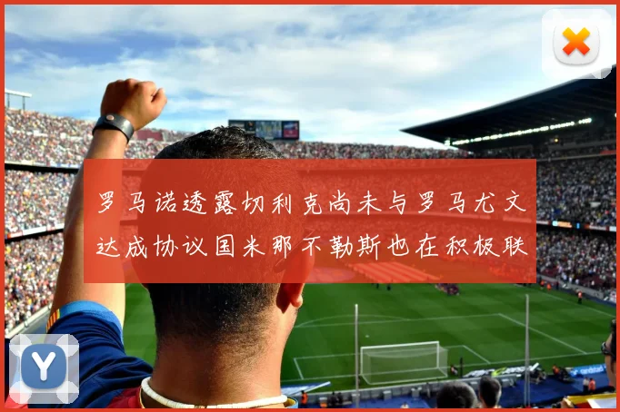 罗马诺透露切利克尚未与罗马尤文达成协议国米那不勒斯也在积极联系