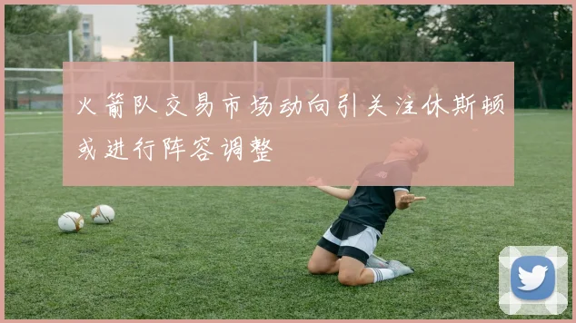 火箭队交易市场动向引关注休斯顿或进行阵容调整