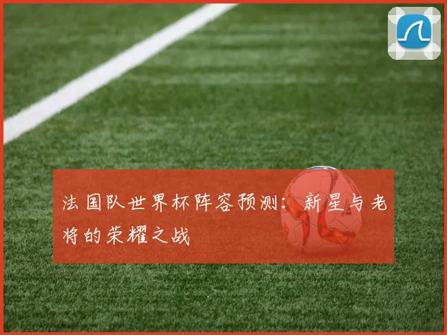法国队世界杯阵容预测：新星与老将的荣耀之战