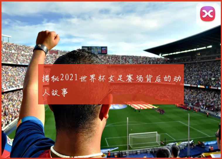揭秘2021世界杯女足赛场背后的动人故事