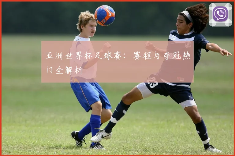 亚洲世界杯足球赛：赛程与夺冠热门全解析