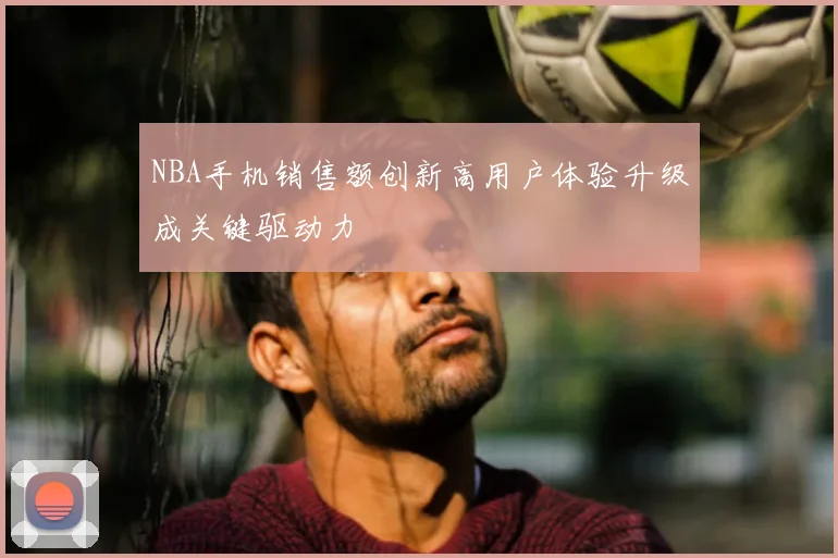 NBA手机销售额创新高用户体验升级成关键驱动力