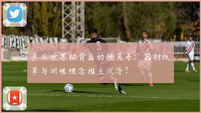 乒乓世界杯背后的胜负手：器材改革与训练理念谁主沉浮？