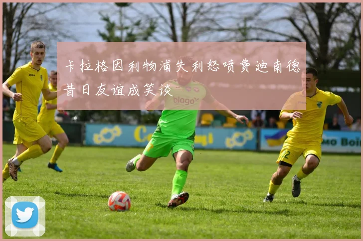 卡拉格因利物浦失利怒喷费迪南德昔日友谊成笑谈