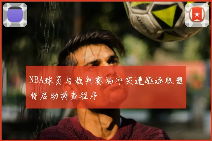 NBA球员与裁判赛场冲突遭驱逐联盟将启动调查程序