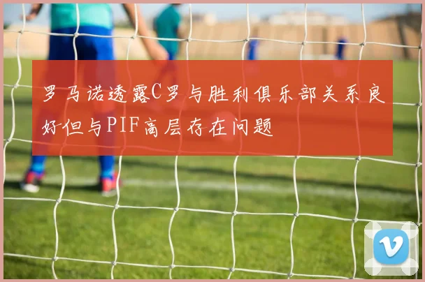 罗马诺透露C罗与胜利俱乐部关系良好但与PIF高层存在问题