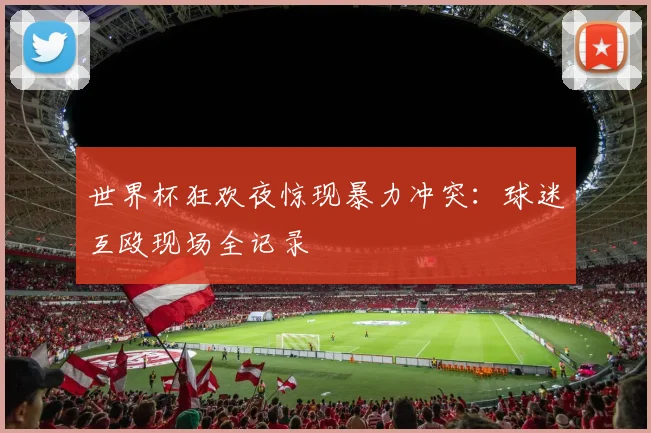 世界杯狂欢夜惊现暴力冲突：球迷互殴现场全记录