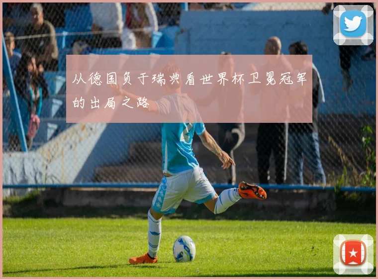 从德国负于瑞典看世界杯卫冕冠军的出局之路