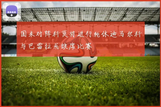 国米对阵科莫将进行轮休迪马尔科与巴雷拉或缺席比赛