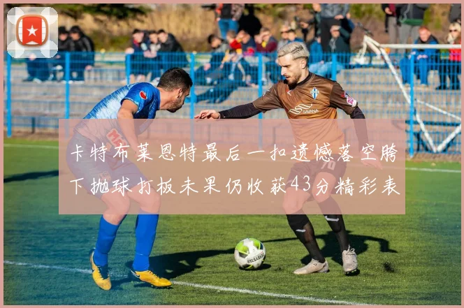 卡特布莱恩特最后一扣遗憾落空胯下抛球打板未果仍收获43分精彩表现