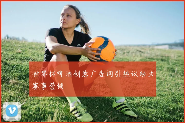 世界杯啤酒创意广告词引热议助力赛事营销