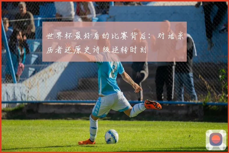 世界杯最好看的比赛背后：对话亲历者还原史诗级逆转时刻