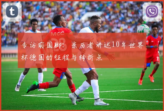 专访前国脚:亲历者讲述10年世界杯德国的征程与转折点