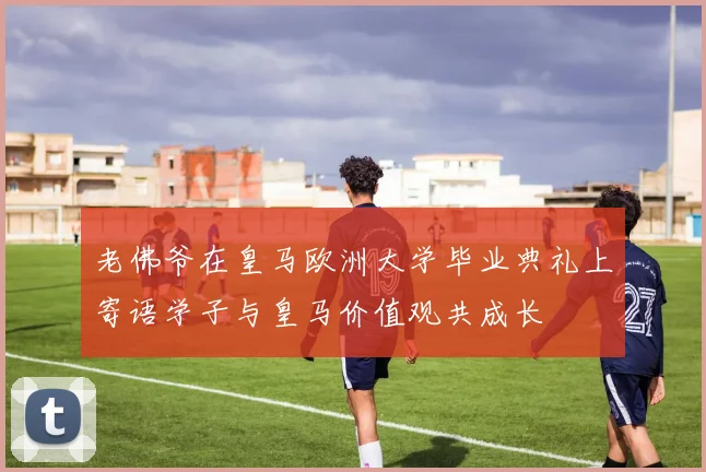 老佛爷在皇马欧洲大学毕业典礼上寄语学子与皇马价值观共成长