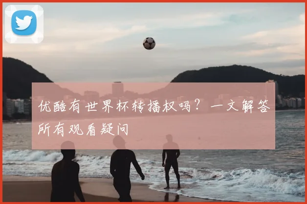 优酷有世界杯转播权吗？一文解答所有观看疑问