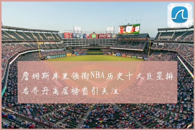 詹姆斯库里领衔NBA历史十大巨星排名乔丹高居榜首引关注