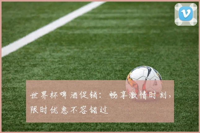 世界杯啤酒促销：畅享激情时刻，限时优惠不容错过