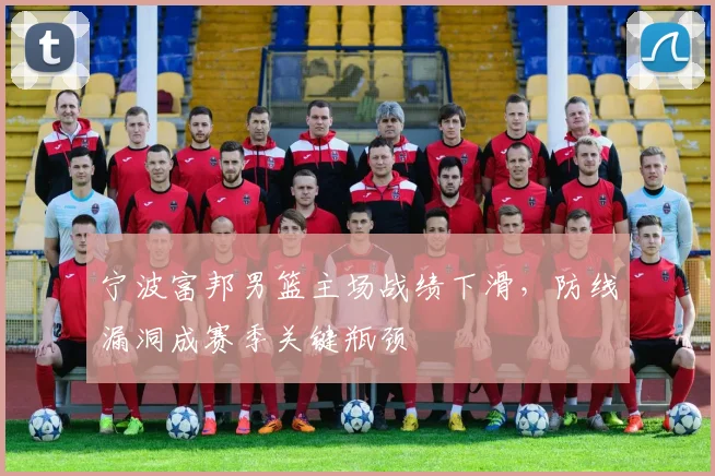 宁波富邦男篮主场战绩下滑，防线漏洞成赛季关键瓶颈