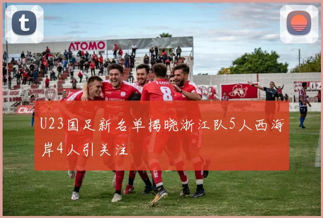 U23国足新名单揭晓浙江队5人西海岸4人引关注