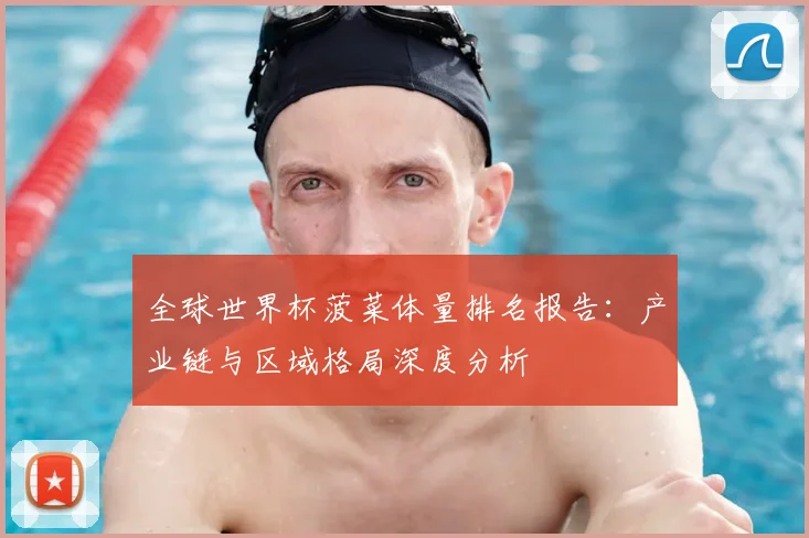全球世界杯菠菜体量排名报告：产业链与区域格局深度分析