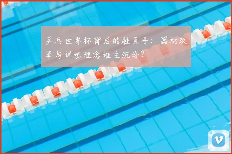乒乓世界杯背后的胜负手:器材改革与训练理念谁主沉浮?