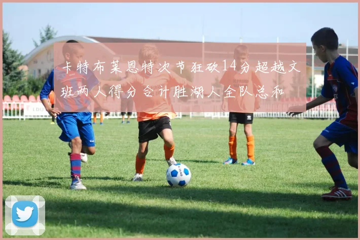 卡特布莱恩特次节狂砍14分超越文班两人得分合计胜湖人全队总和