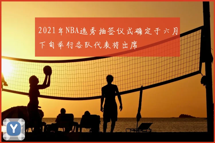 2021年NBA选秀抽签仪式确定于六月下旬举行各队代表将出席