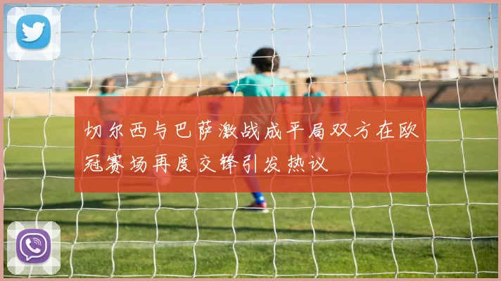 切尔西与巴萨激战成平局双方在欧冠赛场再度交锋引发热议