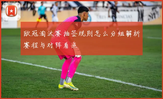 欧冠淘汰赛抽签规则怎么分组解析赛程与对阵看点
