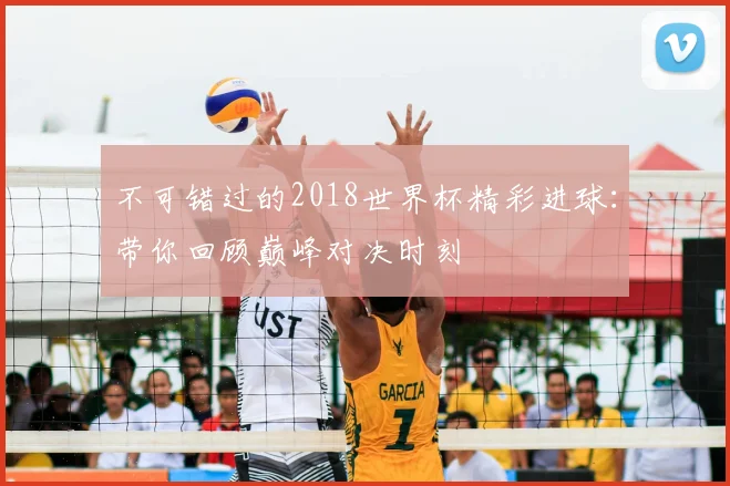 不可错过的2018世界杯精彩进球:带你回顾巅峰对决时刻