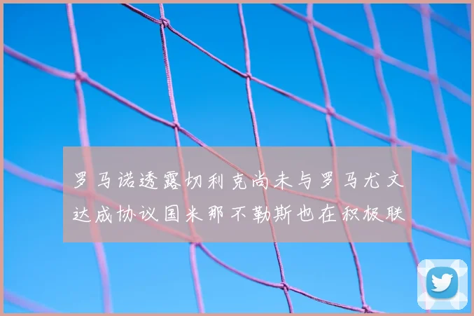 罗马诺透露切利克尚未与罗马尤文达成协议国米那不勒斯也在积极联系