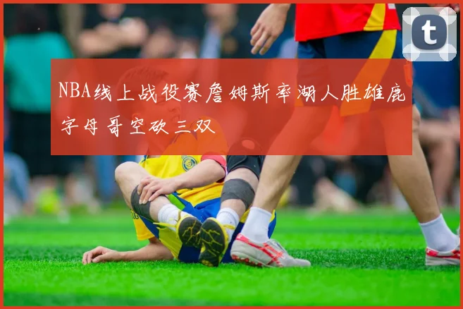 NBA线上战役赛詹姆斯率湖人胜雄鹿字母哥空砍三双