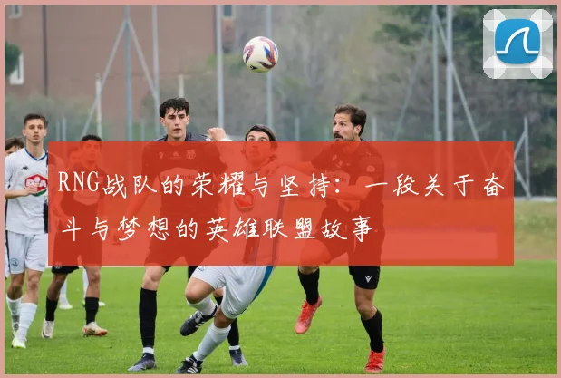 RNG战队的荣耀与坚持:一段关于奋斗与梦想的英雄联盟故事