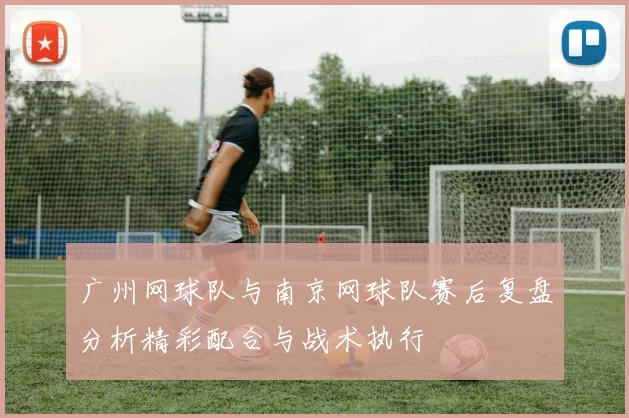 广州网球队与南京网球队赛后复盘分析精彩配合与战术执行