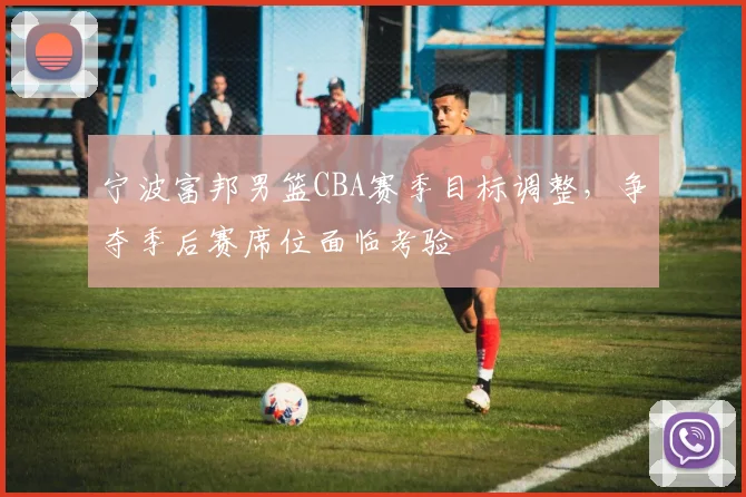 宁波富邦男篮CBA赛季目标调整,争夺季后赛席位面临考验