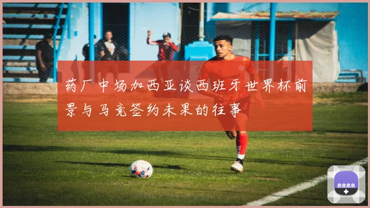 药厂中场加西亚谈西班牙世界杯前景与马竞签约未果的往事