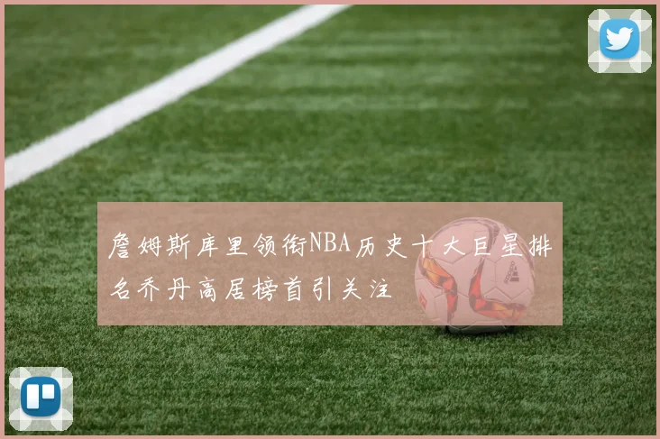 詹姆斯库里领衔NBA历史十大巨星排名乔丹高居榜首引关注