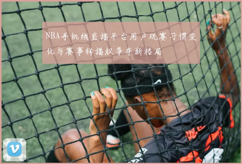 NBA手机线直播平台用户观赛习惯变化与赛事转播权争夺新格局
