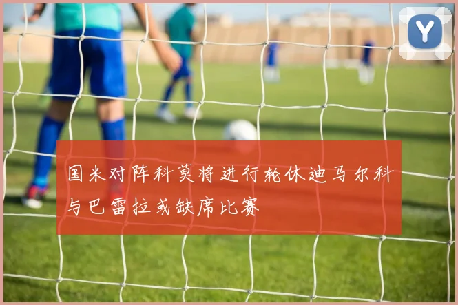 国米对阵科莫将进行轮休迪马尔科与巴雷拉或缺席比赛