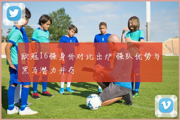 欧冠16强身价对比出炉 强队优势与黑马潜力并存
