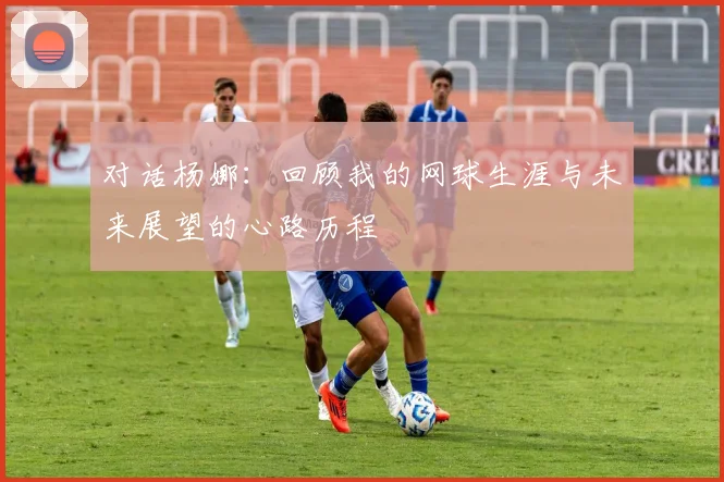 对话杨娜：回顾我的网球生涯与未来展望的心路历程